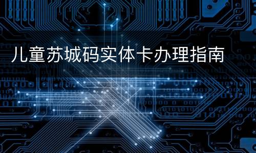 儿童苏城码实体卡办理指南