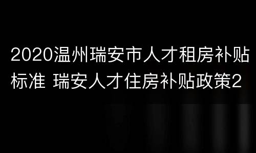 2020温州瑞安市人才租房补贴标准 瑞安人才住房补贴政策2020