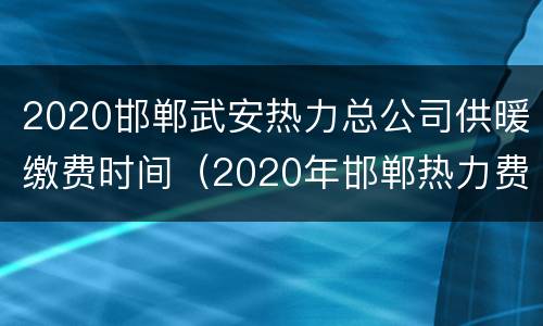 2020邯郸武安热力总公司供暖缴费时间（2020年邯郸热力费）