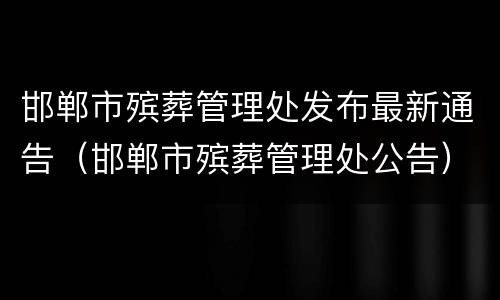 邯郸市殡葬管理处发布最新通告（邯郸市殡葬管理处公告）