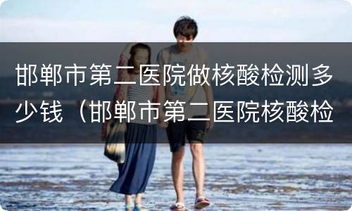 邯郸市第二医院做核酸检测多少钱（邯郸市第二医院核酸检测结果查询）