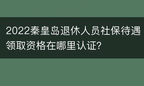 2022秦皇岛退休人员社保待遇领取资格在哪里认证？