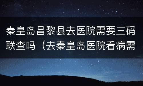 秦皇岛昌黎县去医院需要三码联查吗（去秦皇岛医院看病需要健康码）