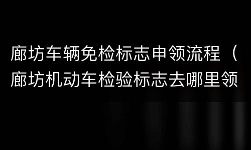 廊坊车辆免检标志申领流程（廊坊机动车检验标志去哪里领取）