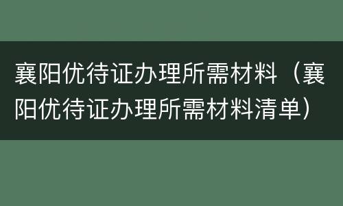 襄阳优待证办理所需材料（襄阳优待证办理所需材料清单）