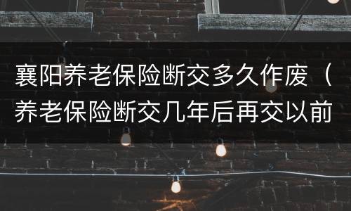 襄阳养老保险断交多久作废（养老保险断交几年后再交以前作废吗）