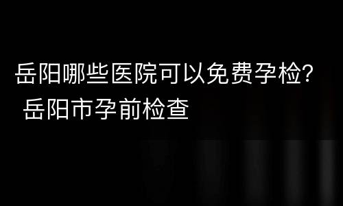 岳阳哪些医院可以免费孕检？ 岳阳市孕前检查