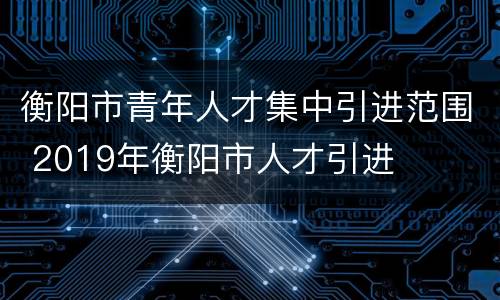 衡阳市青年人才集中引进范围 2019年衡阳市人才引进