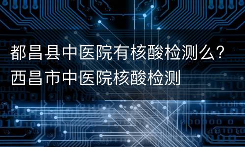 都昌县中医院有核酸检测么? 西昌市中医院核酸检测