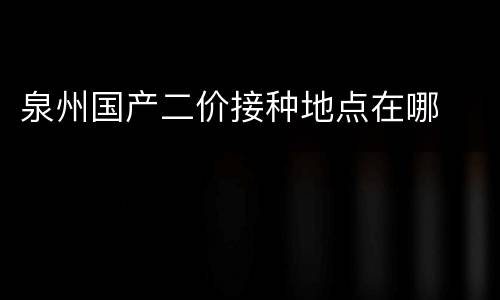 泉州国产二价接种地点在哪