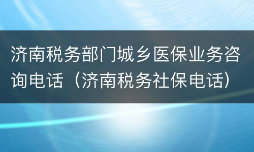 济南税务部门城乡医保业务咨询电话（济南税务社保电话）