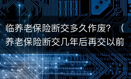 临养老保险断交多久作废？（养老保险断交几年后再交以前作废吗）
