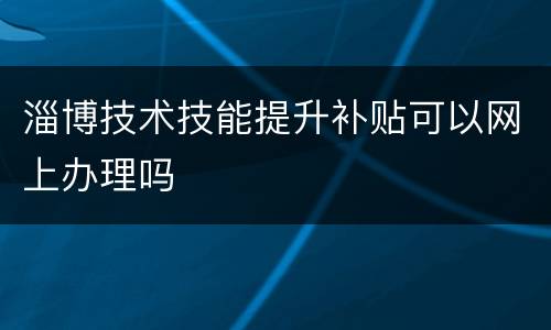 淄博技术技能提升补贴可以网上办理吗