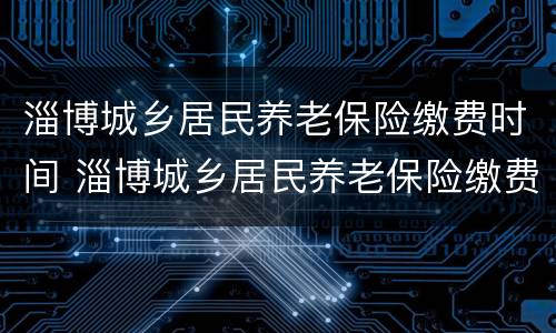 淄博城乡居民养老保险缴费时间 淄博城乡居民养老保险缴费时间查询
