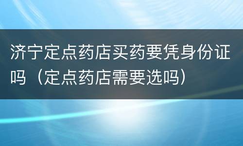 济宁定点药店买药要凭身份证吗（定点药店需要选吗）