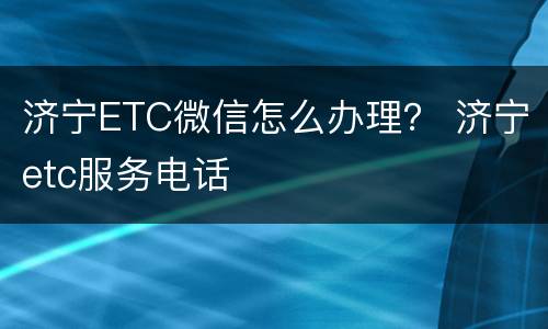 济宁ETC微信怎么办理？ 济宁etc服务电话