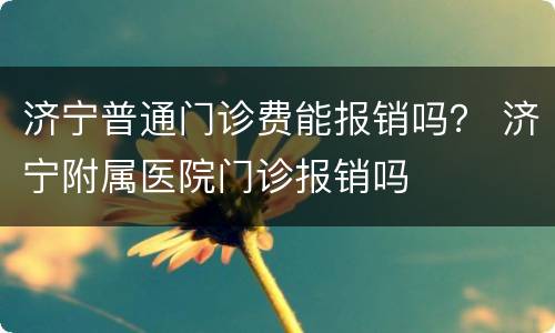 济宁普通门诊费能报销吗？ 济宁附属医院门诊报销吗