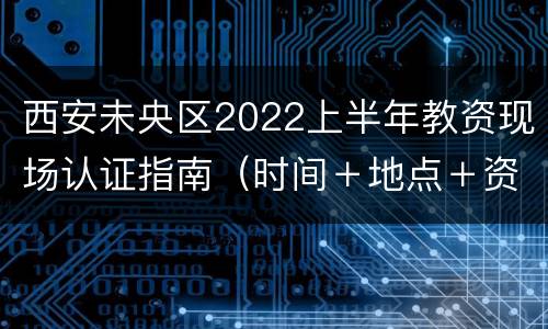 西安未央区2022上半年教资现场认证指南（时间＋地点＋资料）