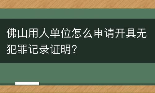 佛山用人单位怎么申请开具无犯罪记录证明?