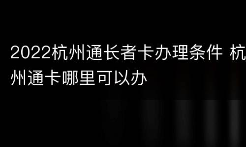 2022杭州通长者卡办理条件 杭州通卡哪里可以办