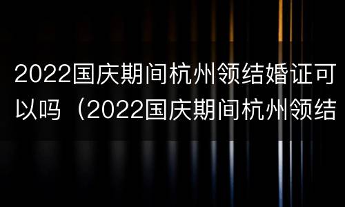 2022国庆期间杭州领结婚证可以吗（2022国庆期间杭州领结婚证可以吗现在）