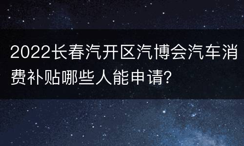 2022长春汽开区汽博会汽车消费补贴哪些人能申请？