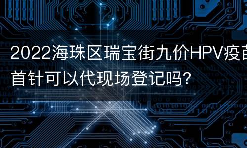 2022海珠区瑞宝街九价HPV疫苗首针可以代现场登记吗？
