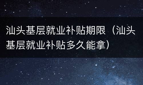 汕头基层就业补贴期限（汕头基层就业补贴多久能拿）