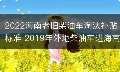 2022海南老旧柴油车淘汰补贴标准 2019年外地柴油车进海南政策
