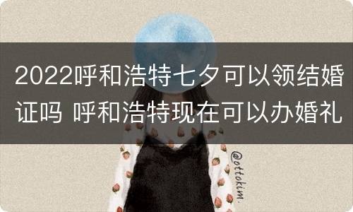 2022呼和浩特七夕可以领结婚证吗 呼和浩特现在可以办婚礼吗