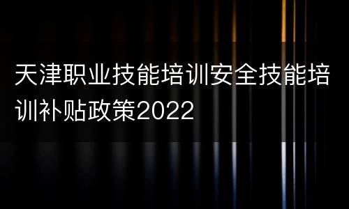 天津职业技能培训安全技能培训补贴政策2022