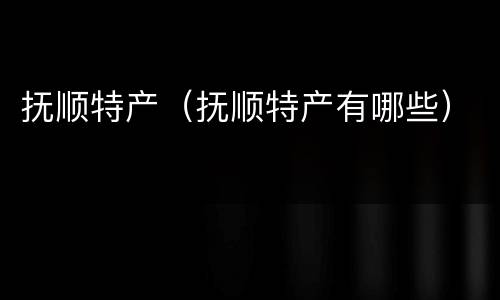 抚顺特产（抚顺特产有哪些）