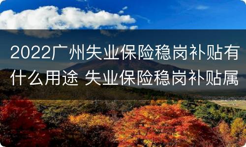 2022广州失业保险稳岗补贴有什么用途 失业保险稳岗补贴属于政府补助吗
