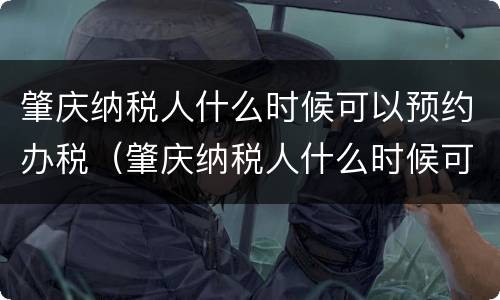 肇庆纳税人什么时候可以预约办税（肇庆纳税人什么时候可以预约办税员）