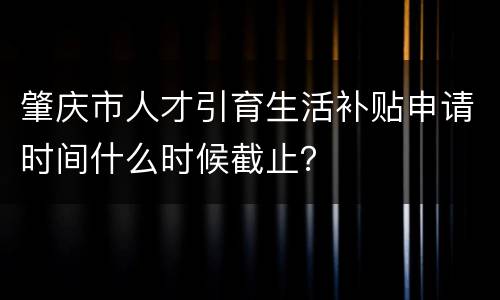 肇庆市人才引育生活补贴申请时间什么时候截止？