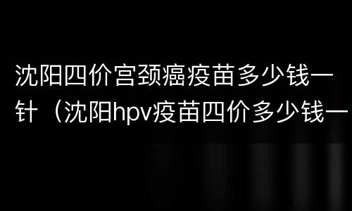 沈阳四价宫颈癌疫苗多少钱一针（沈阳hpv疫苗四价多少钱一针）