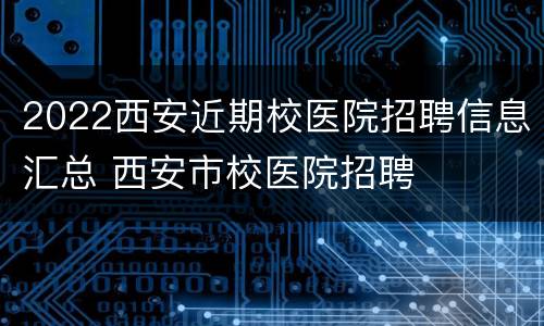 2022西安近期校医院招聘信息汇总 西安市校医院招聘