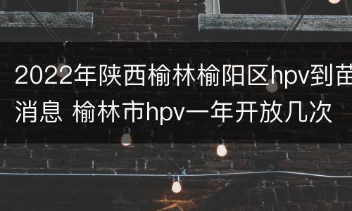 2022年陕西榆林榆阳区hpv到苗消息 榆林市hpv一年开放几次