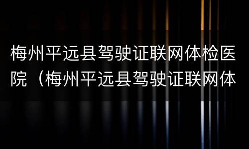 梅州平远县驾驶证联网体检医院（梅州平远县驾驶证联网体检医院有哪些）