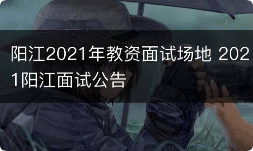 阳江2021年教资面试场地 2021阳江面试公告