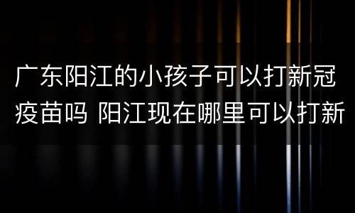 广东阳江的小孩子可以打新冠疫苗吗 阳江现在哪里可以打新冠疫苗