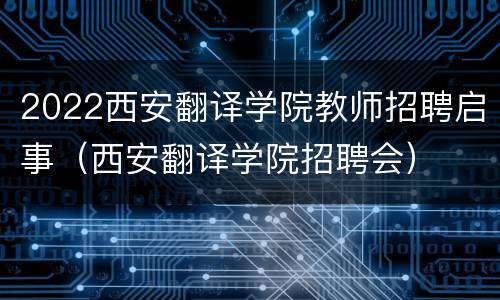 2022西安翻译学院教师招聘启事（西安翻译学院招聘会）