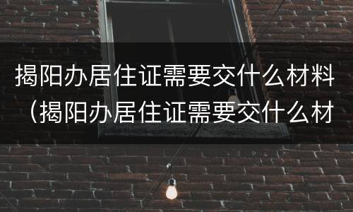 揭阳办居住证需要交什么材料（揭阳办居住证需要交什么材料费）