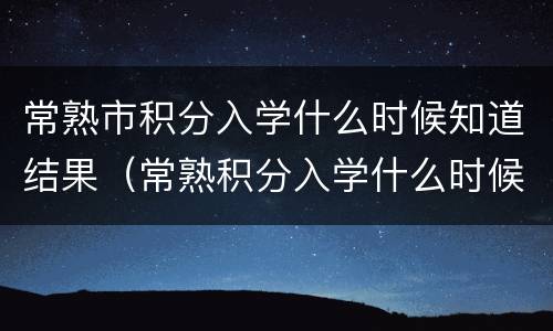 常熟市积分入学什么时候知道结果（常熟积分入学什么时候公布）