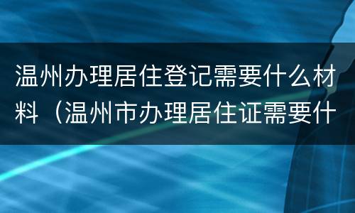 温州办理居住登记需要什么材料（温州市办理居住证需要什么材料）