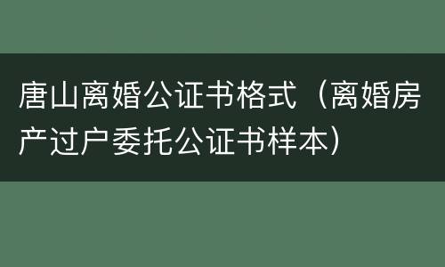 唐山离婚公证书格式（离婚房产过户委托公证书样本）