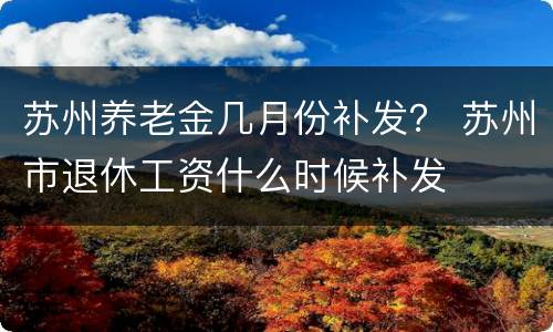 苏州养老金几月份补发？ 苏州市退休工资什么时候补发