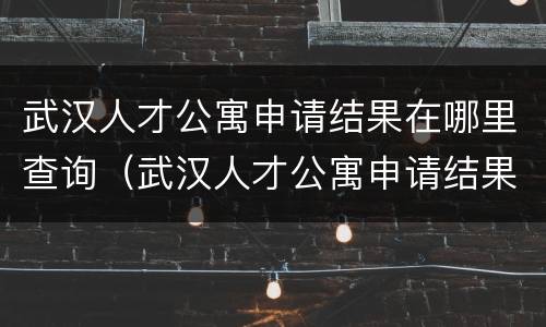 武汉人才公寓申请结果在哪里查询（武汉人才公寓申请结果在哪里查询到）