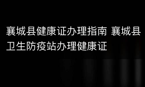 襄城县健康证办理指南 襄城县卫生防疫站办理健康证