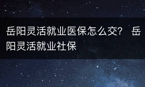 岳阳灵活就业医保怎么交？ 岳阳灵活就业社保